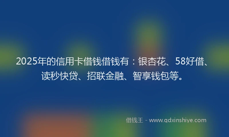 2025年的信用卡借钱借钱有：银杏花、58好借、读秒快贷、招联金融、智享钱包等。