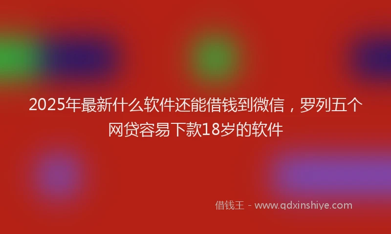 2025年最新什么软件还能借钱到微信，罗列五个网贷容易下款18岁的软件