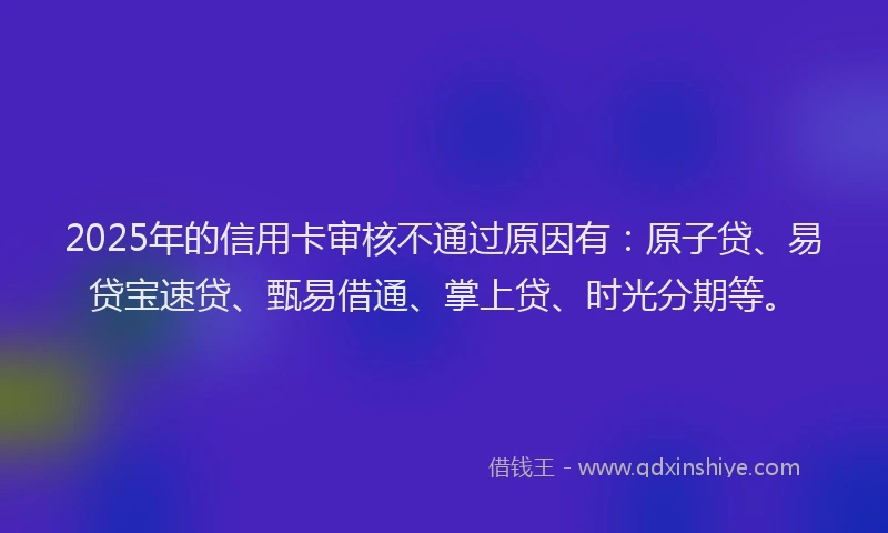 2025年的信用卡审核不通过原因有：原子贷、易贷宝速贷、甄易借通、掌上贷、时光分期等。