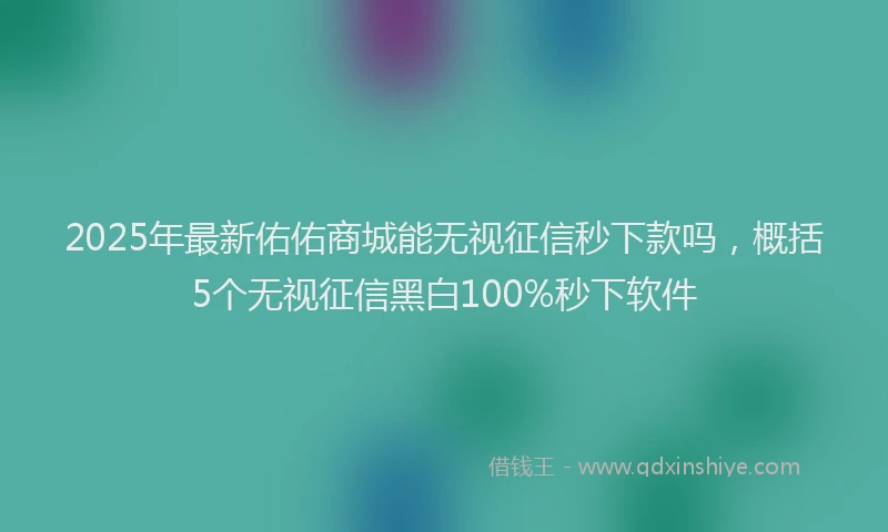 2025年最新佑佑商城能无视征信秒下款吗，概括5个无视征信黑白100%秒下软件
