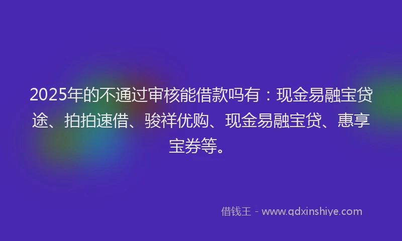 2025年的不通过审核能借款吗有：现金易融宝贷途、拍拍速借、骏祥优购、现金易融宝贷、惠享宝券等。