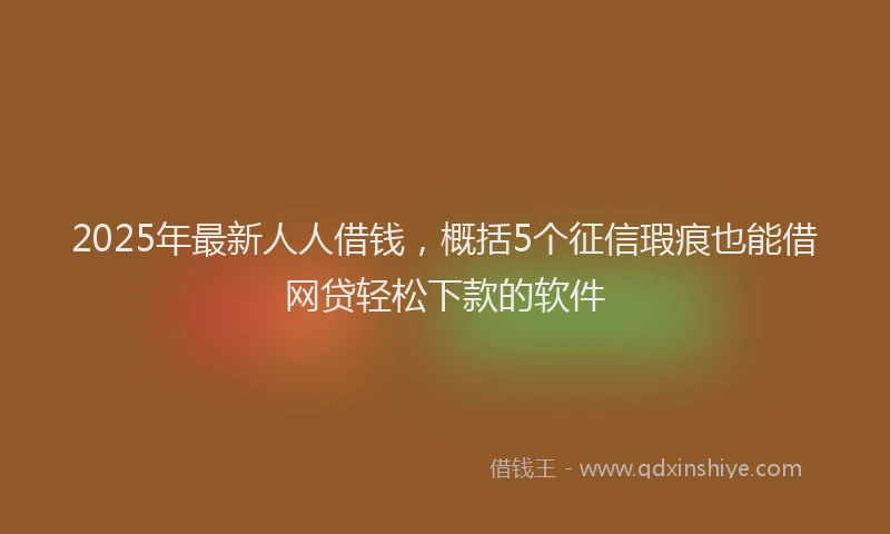 2025年最新人人借钱，概括5个征信瑕疵也能借网贷轻松下款的软件
