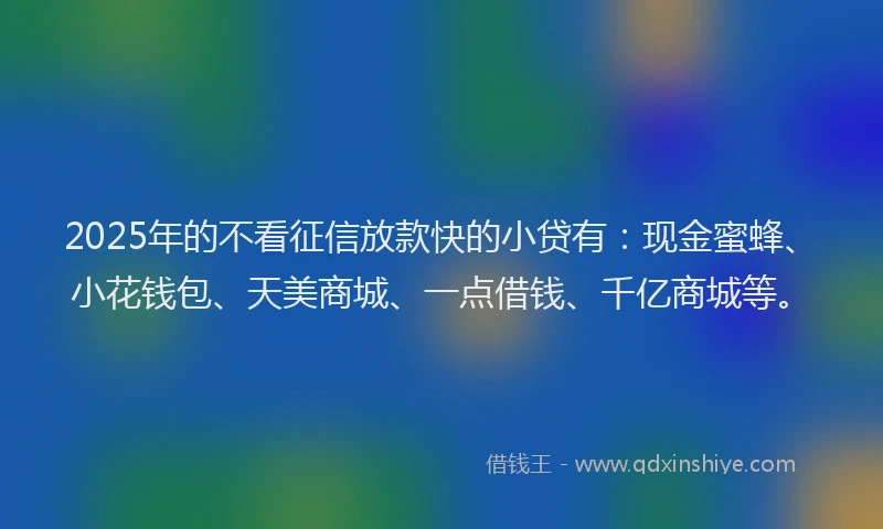 2025年的不看征信放款快的小贷有：现金蜜蜂、小花钱包、天美商城、一点借钱、千亿商城等。