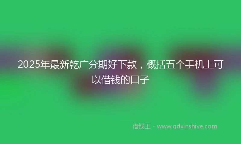 2025年最新乾广分期好下款，概括五个手机上可以借钱的口子