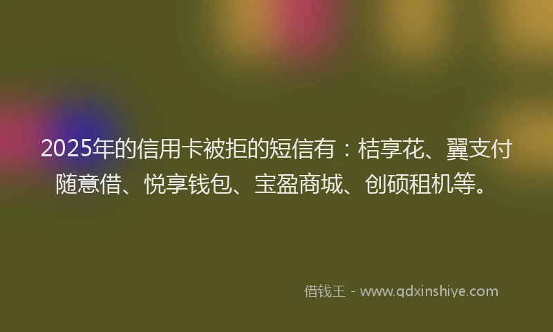 2025年的信用卡被拒的短信有：桔享花、翼支付随意借、悦享钱包、宝盈商城、创硕租机等。