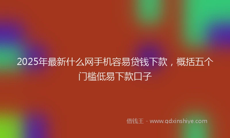 2025年最新什么网手机容易贷钱下款，概括五个门槛低易下款口子