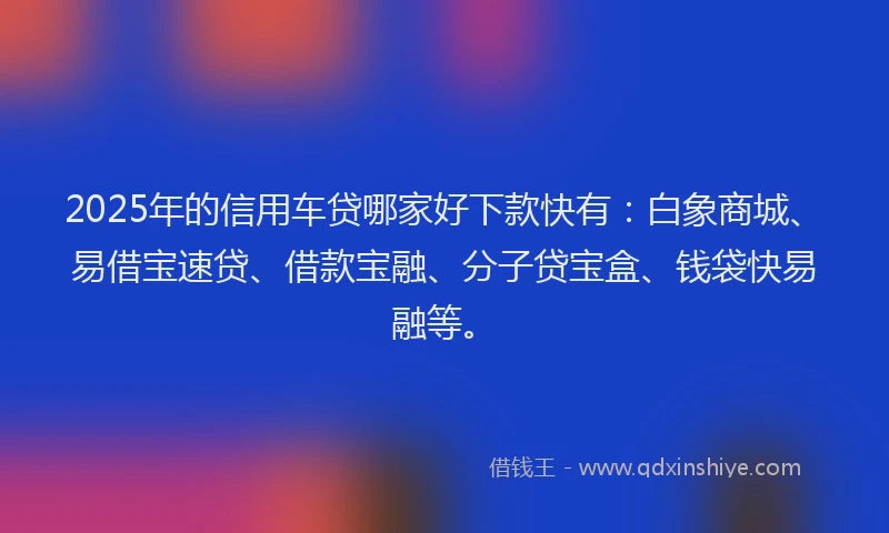 2025年的信用车贷哪家好下款快有：白象商城、易借宝速贷、借款宝融、分子贷宝盒、钱袋快易融等。