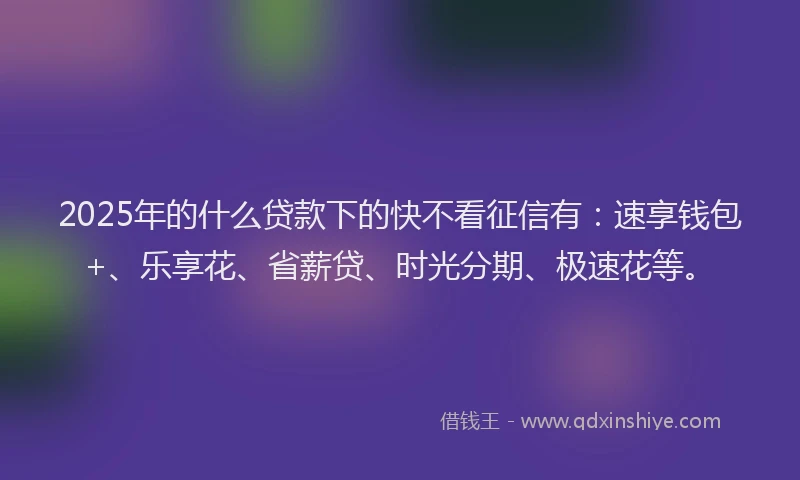 2025年的什么贷款下的快不看征信有：速享钱包+、乐享花、省薪贷、时光分期、极速花等。