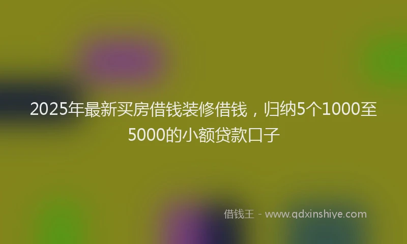 2025年最新买房借钱装修借钱，归纳5个1000至5000的小额贷款口子