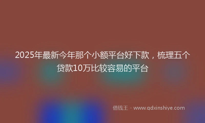 2025年最新今年那个小额平台好下款，梳理五个贷款10万比较容易的平台