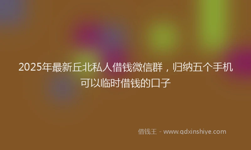2025年最新丘北私人借钱微信群，归纳五个手机可以临时借钱的口子