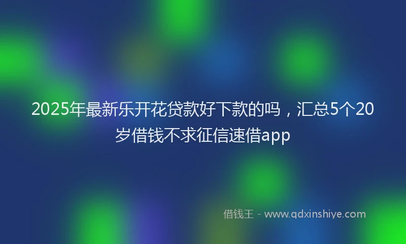 2025年最新乐开花贷款好下款的吗，汇总5个20岁借钱不求征信速借app