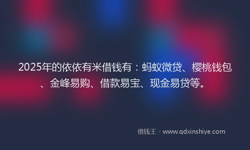2025年的依依有米借钱有：蚂蚁微贷、樱桃钱包、金峰易购、借款易宝、现金易贷等。