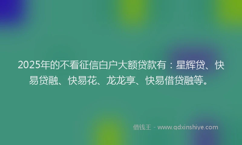 2025年的不看征信白户大额贷款有：星辉贷、快易贷融、快易花、龙龙享、快易借贷融等。