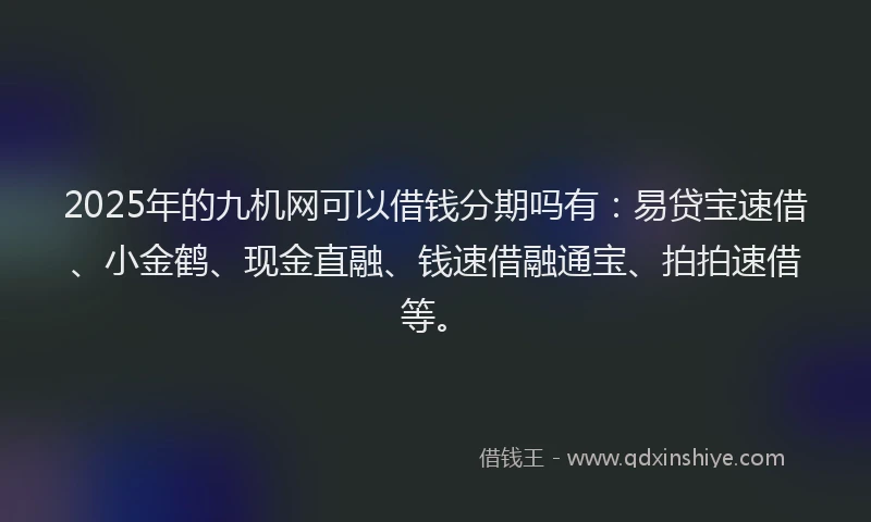 2025年的九机网可以借钱分期吗有：易贷宝速借、小金鹤、现金直融、钱速借融通宝、拍拍速借等。