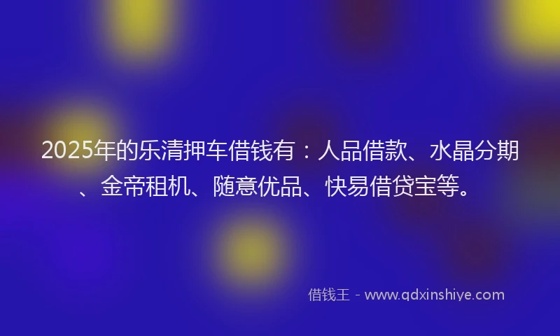 2025年的乐清押车借钱有：人品借款、水晶分期、金帝租机、随意优品、快易借贷宝等。