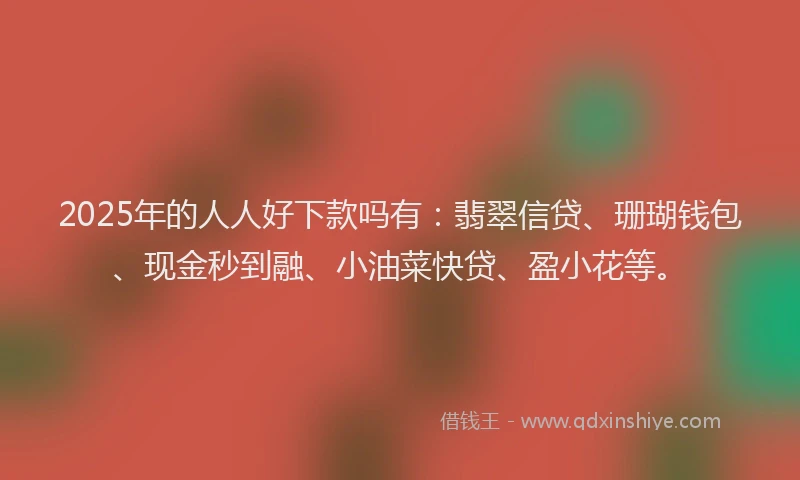 2025年的人人好下款吗有：翡翠信贷、珊瑚钱包、现金秒到融、小油菜快贷、盈小花等。