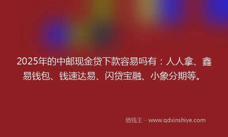 2025年的中邮现金贷下款容易吗有：人人拿、鑫易钱包、钱速达易、闪贷宝融、小象分期等。