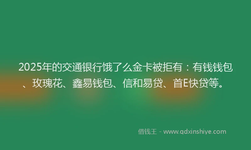 2025年的交通银行饿了么金卡被拒有：有钱钱包、玫瑰花、鑫易钱包、信和易贷、首E快贷等。