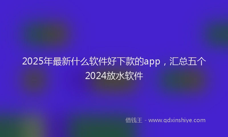 2025年最新什么软件好下款的app，汇总五个2024放水软件