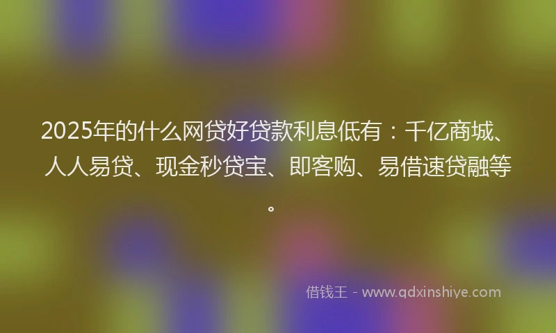 2025年的什么网贷好贷款利息低有：千亿商城、人人易贷、现金秒贷宝、即客购、易借速贷融等。