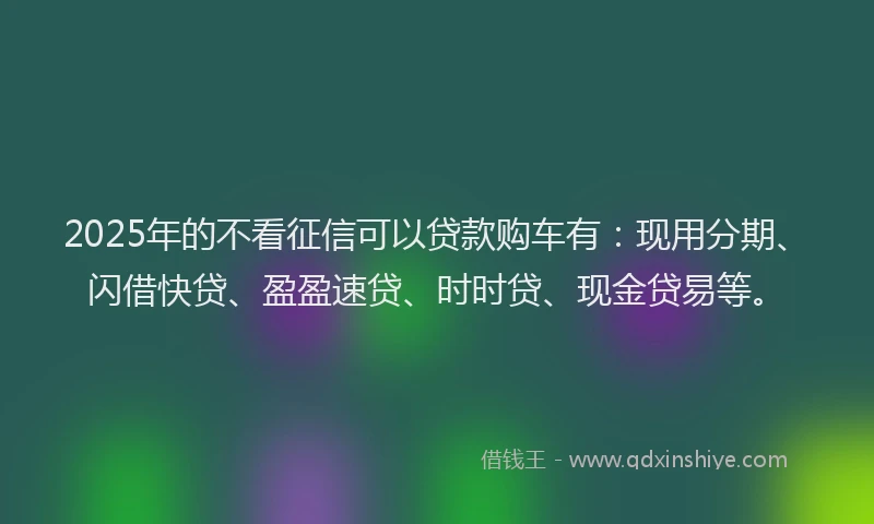 2025年的不看征信可以贷款购车有：现用分期、闪借快贷、盈盈速贷、时时贷、现金贷易等。