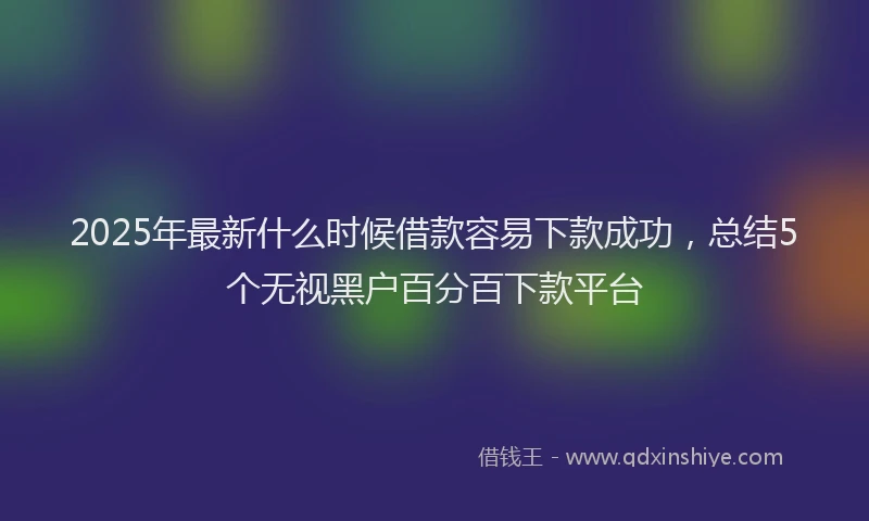 2025年最新什么时候借款容易下款成功，总结5个无视黑户百分百下款平台