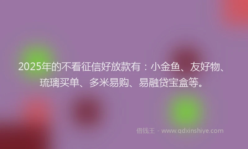 2025年的不看征信好放款有：小金鱼、友好物、琉璃买单、多米易购、易融贷宝盒等。