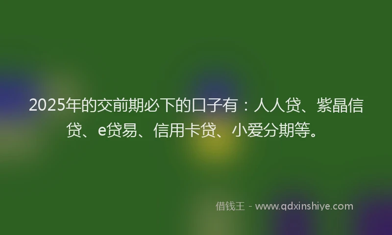 2025年的交前期必下的口子有：人人贷、紫晶信贷、e贷易、信用卡贷、小爱分期等。