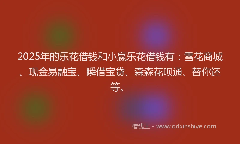 2025年的乐花借钱和小赢乐花借钱有：雪花商城、现金易融宝、瞬借宝贷、森森花呗通、替你还等。
