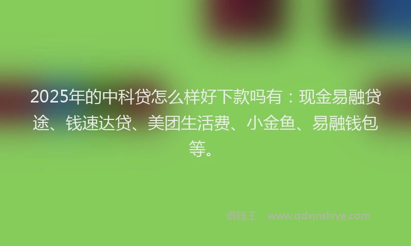 2025年的中科贷怎么样好下款吗有：现金易融贷途、钱速达贷、美团生活费、小金鱼、易融钱包等。