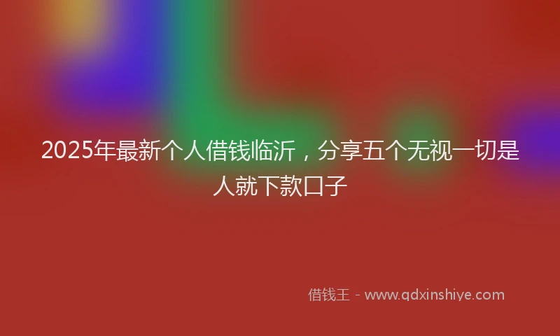 2025年最新个人借钱临沂，分享五个无视一切是人就下款口子