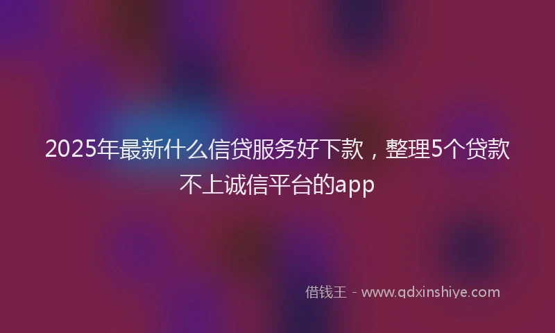 2025年最新什么信贷服务好下款，整理5个贷款不上诚信平台的app