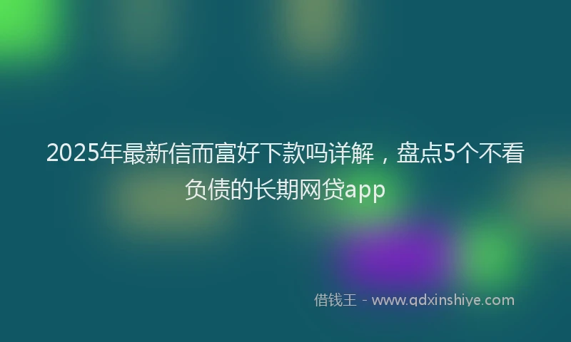 2025年最新信而富好下款吗详解，盘点5个不看负债的长期网贷app