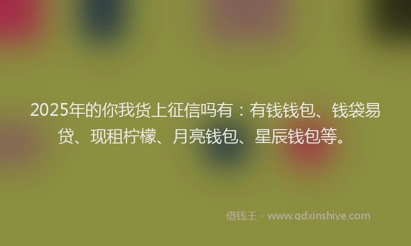 2025年的你我货上征信吗有：有钱钱包、钱袋易贷、现租柠檬、月亮钱包、星辰钱包等。