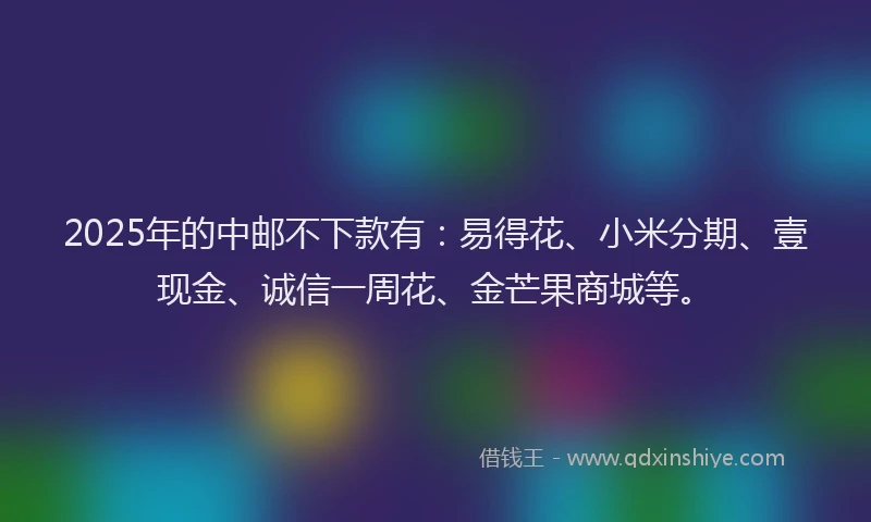 2025年的中邮不下款有：易得花、小米分期、壹现金、诚信一周花、金芒果商城等。