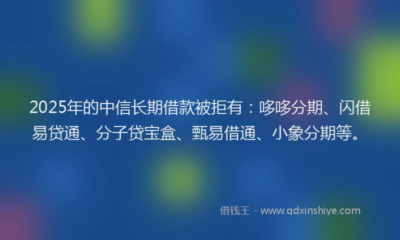 2025年的中信长期借款被拒有:哆哆分期、闪借易贷通、分子贷宝盒、甄易借通、小象分期等。