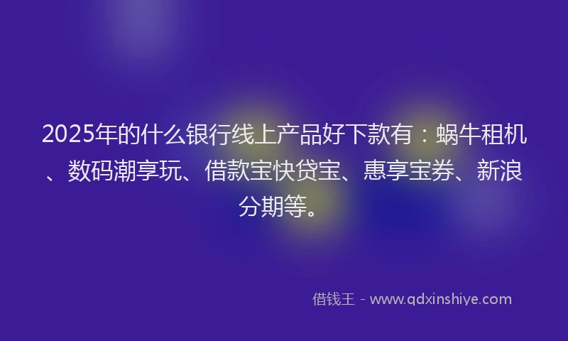 2025年的什么银行线上产品好下款有：蜗牛租机、数码潮享玩、借款宝快贷宝、惠享宝券、新浪分期等。