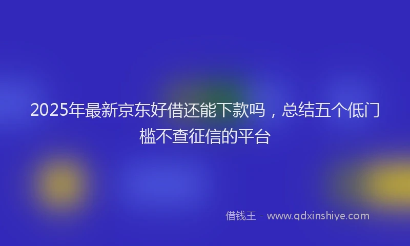 2025年最新京东好借还能下款吗，总结五个低门槛不查征信的平台