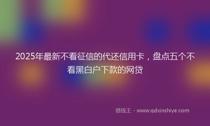 2025年最新不看征信的代还信用卡，盘点五个不看黑白户下款的网贷