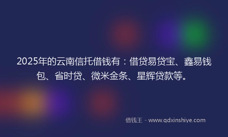 2025年的云南信托借钱有：借贷易贷宝、鑫易钱包、省时贷、微米金条、星辉贷款等。