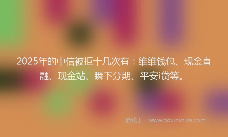 2025年的中信被拒十几次有：维维钱包、现金直融、现金站、瞬下分期、平安i贷等。