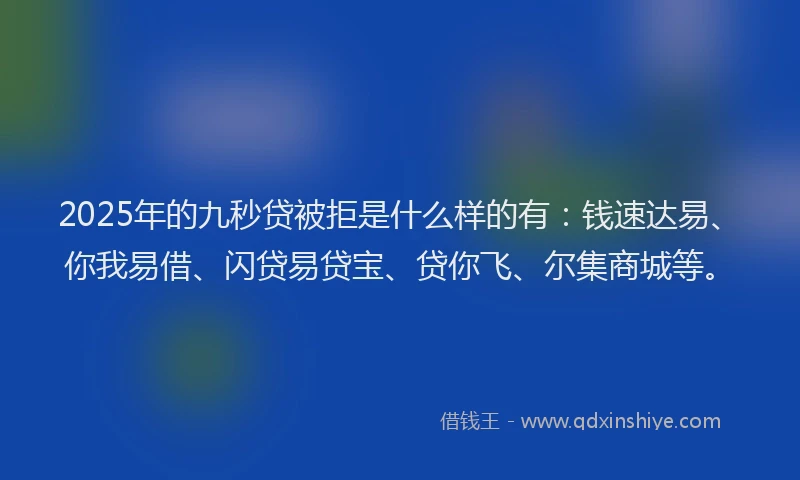 2025年的九秒贷被拒是什么样的有：钱速达易、你我易借、闪贷易贷宝、贷你飞、尔集商城等。