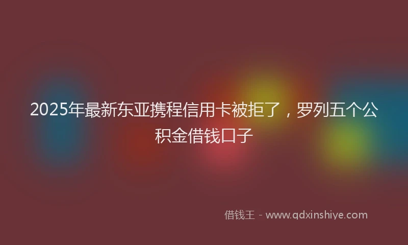 2025年最新东亚携程信用卡被拒了，罗列五个公积金借钱口子