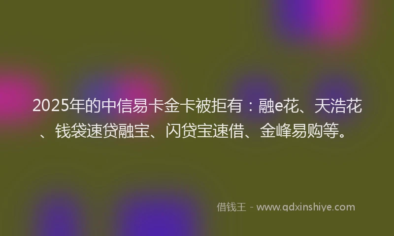 2025年的中信易卡金卡被拒有：融e花、天浩花、钱袋速贷融宝、闪贷宝速借、金峰易购等。