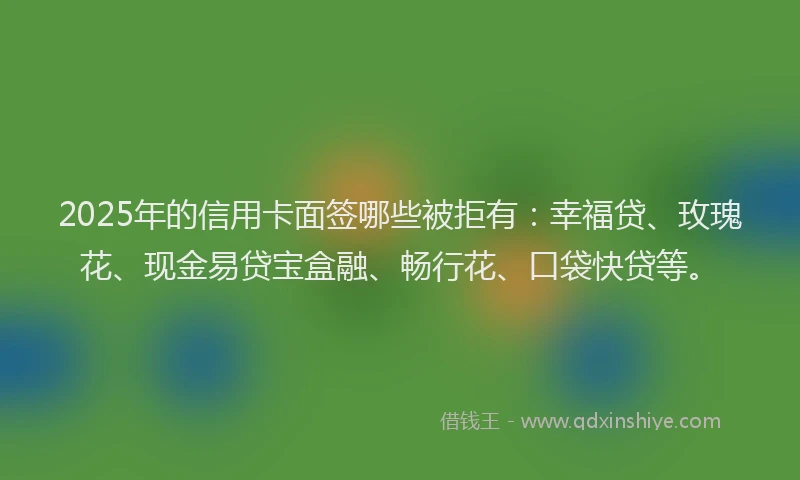 2025年的信用卡面签哪些被拒有：幸福贷、玫瑰花、现金易贷宝盒融、畅行花、口袋快贷等。