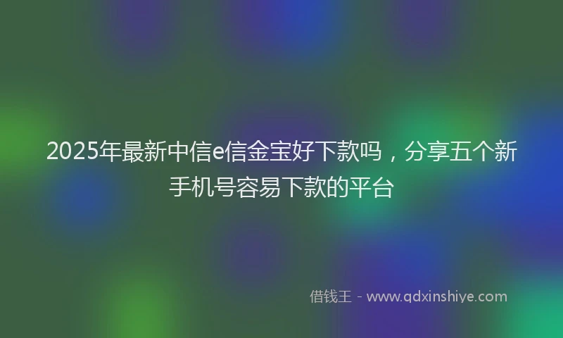 2025年最新中信e信金宝好下款吗，分享五个新手机号容易下款的平台