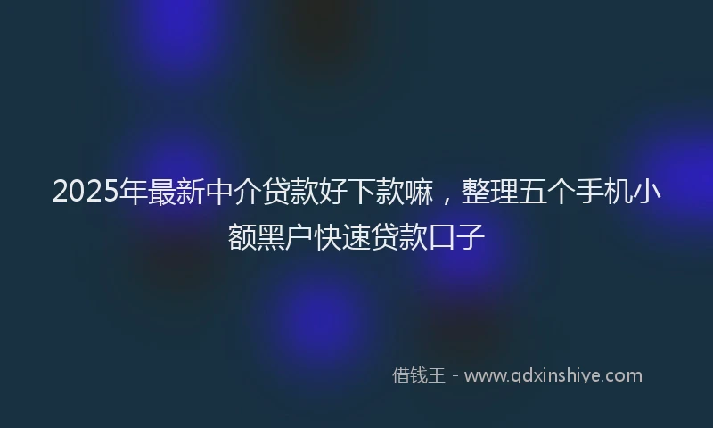 2025年最新中介贷款好下款嘛，整理五个手机小额黑户快速贷款口子