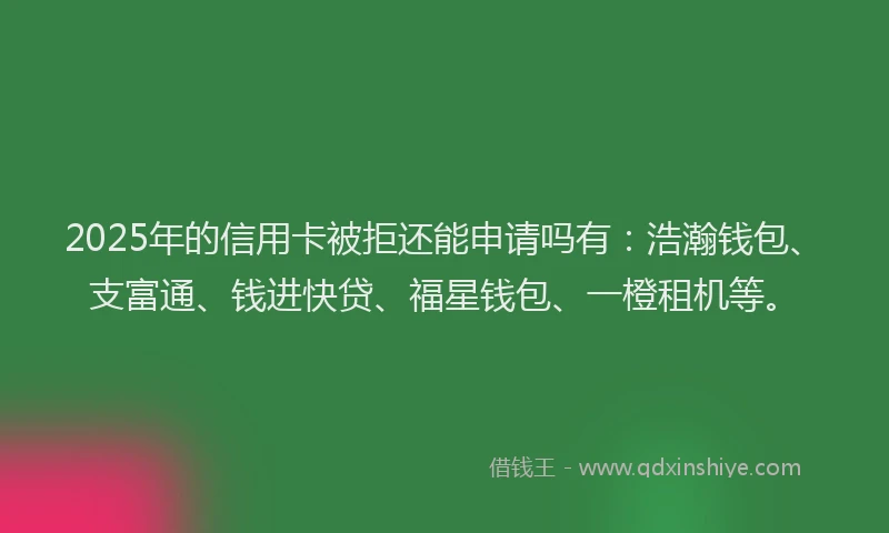 2025年的信用卡被拒还能申请吗有：浩瀚钱包、支富通、钱进快贷、福星钱包、一橙租机等。