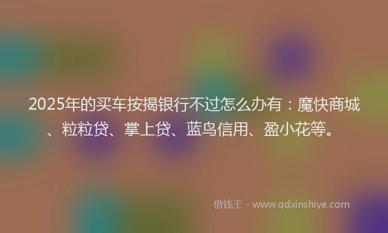 2025年的买车按揭银行不过怎么办有：魔快商城、粒粒贷、掌上贷、蓝鸟信用、盈小花等。